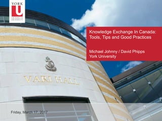 1
Knowledge Exchange In Canada:
Tools, Tips and Good Practices
Friday, March 17, 2017
Michael Johnny / David Phipps
York University
 