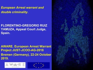 European Arrest warrant and
double criminality.
FLORENTINO-GREGORIO RUIZ
YAMUZA, Appeal Court Judge,
Spain.
AWARE. European Arrest Warrant
Project JUST-JCOO-AG-2018
Bremen (Germany), 22-24 October
2019.
1
 