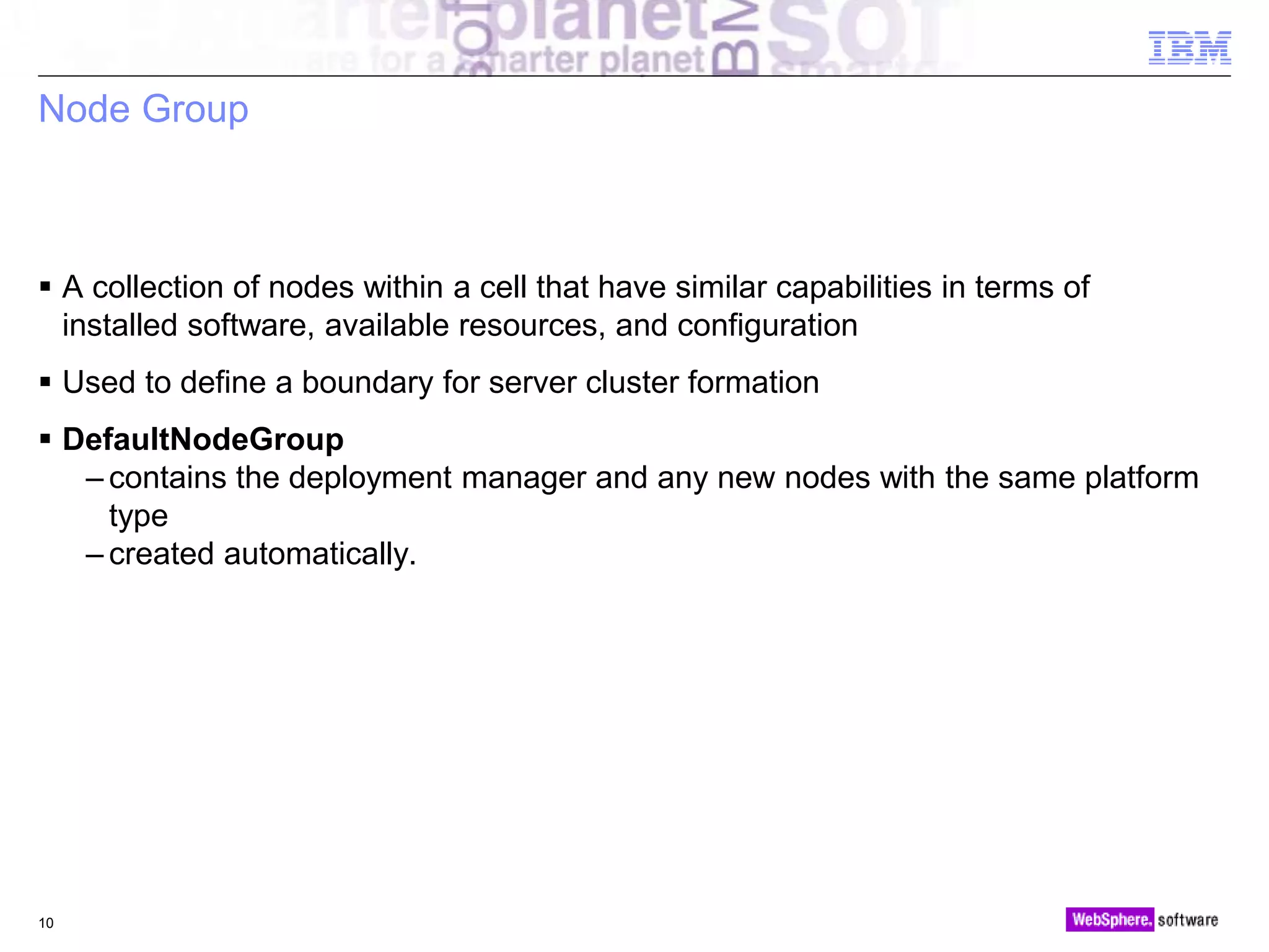 © 2010 IBM Corporation
Node Group
 A collection of nodes within a cell that have similar capabilities in terms of
installed software, available resources, and configuration
 Used to define a boundary for server cluster formation
 DefaultNodeGroup
– contains the deployment manager and any new nodes with the same platform
type
– created automatically.
10
 