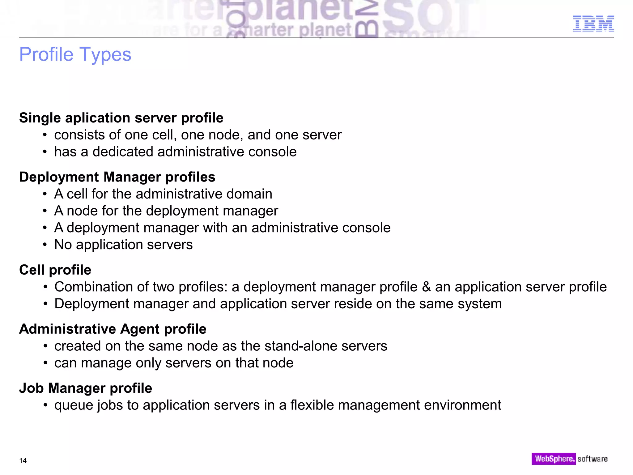 © 2010 IBM Corporation
Profile Types
14
Single aplication server profile
• consists of one cell, one node, and one server
• has a dedicated administrative console
Deployment Manager profiles
• A cell for the administrative domain
• A node for the deployment manager
• A deployment manager with an administrative console
• No application servers
Cell profile
• Combination of two profiles: a deployment manager profile & an application server profile
• Deployment manager and application server reside on the same system
Administrative Agent profile
• created on the same node as the stand-alone servers
• can manage only servers on that node
Job Manager profile
• queue jobs to application servers in a flexible management environment
 
