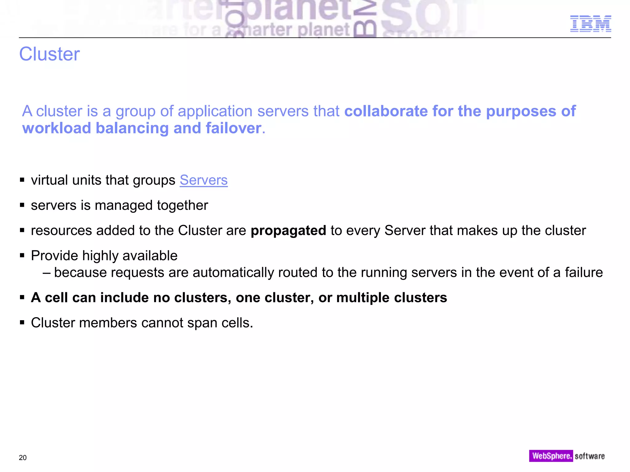 © 2010 IBM Corporation
Cluster
 virtual units that groups Servers
 servers is managed together
 resources added to the Cluster are propagated to every Server that makes up the cluster
 Provide highly available
– because requests are automatically routed to the running servers in the event of a failure
 A cell can include no clusters, one cluster, or multiple clusters
 Cluster members cannot span cells.
20
A cluster is a group of application servers that collaborate for the purposes of
workload balancing and failover.
 