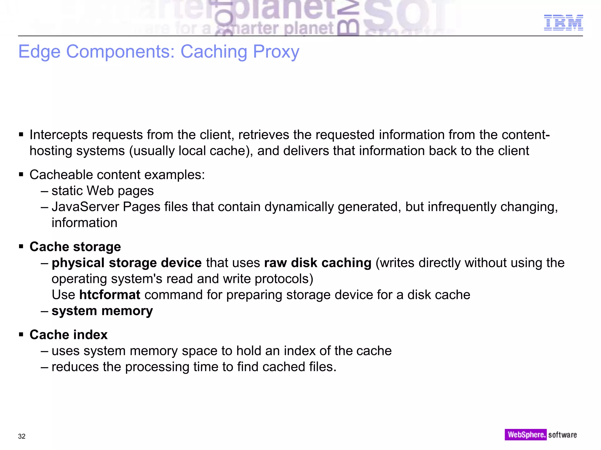 © 2010 IBM Corporation
Edge Components: Caching Proxy
 Intercepts requests from the client, retrieves the requested information from the content-
hosting systems (usually local cache), and delivers that information back to the client
 Cacheable content examples:
– static Web pages
– JavaServer Pages files that contain dynamically generated, but infrequently changing,
information
 Cache storage
– physical storage device that uses raw disk caching (writes directly without using the
operating system's read and write protocols)
Use htcformat command for preparing storage device for a disk cache
– system memory
 Cache index
– uses system memory space to hold an index of the cache
– reduces the processing time to find cached files.
32
 