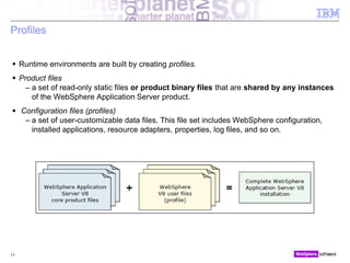 © 2010 IBM Corporation
Profiles
 Runtime environments are built by creating profiles.
 Product files
– a set of read-only static files or product binary files that are shared by any instances
of the WebSphere Application Server product.
 Configuration files (profiles)
– a set of user-customizable data files. This file set includes WebSphere configuration,
installed applications, resource adapters, properties, log files, and so on.
11
 