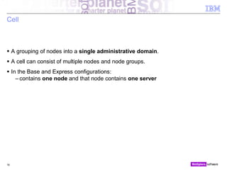 © 2010 IBM Corporation
Cell
 A grouping of nodes into a single administrative domain.
 A cell can consist of multiple nodes and node groups.
 In the Base and Express configurations:
– contains one node and that node contains one server
16
 