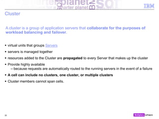 © 2010 IBM Corporation
Cluster
 virtual units that groups Servers
 servers is managed together
 resources added to the Cluster are propagated to every Server that makes up the cluster
 Provide highly available
– because requests are automatically routed to the running servers in the event of a failure
 A cell can include no clusters, one cluster, or multiple clusters
 Cluster members cannot span cells.
20
A cluster is a group of application servers that collaborate for the purposes of
workload balancing and failover.
 