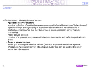 © 2010 IBM Corporation
Cluster
 Cluster support following types of servers
– Application server clusters
a logical collection of application server processes that provides workload balancing and
high availability. It is a grouping of application servers that run an identical set of
applications managed so that they behave as a single application server (parallel
processing).
– Proxy server clusters
consists of a group of proxy servers that can route requests and traffic to applications in
a cell
– Generic server clusters
allows you to configure external servers (non-IBM application servers or a pre-V6
WebSphere Application Server) into a logical cluster that can be used by the proxy
server to route requests
22
 