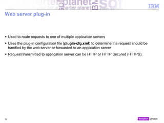 © 2010 IBM Corporation
Web server plug-in
 Used to route requests to one of multiple application servers
 Uses the plug-in configuration file (plugin-cfg.xml) to determine if a request should be
handled by the web server or forwarded to an application server
 Request transmitted to application server can be HTTP or HTTP Secured (HTTPS).
30
 