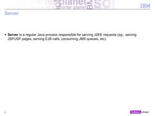 © 2010 IBM Corporation
Server
 Server is a regular Java process responsible for serving J2EE requests (eg.: serving
JSP/JSF pages, serving EJB calls, consuming JMS queues, etc).
5
 