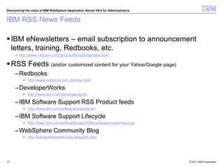 © 2011 IBM Corporation
Discovering the value of IBM WebSphere Application Server V8.0 for Administrators
IBM RSS News Feeds
IBM eNewsletters – email subscription to announcement
letters, training, Redbooks, etc.
– http://www-148.ibm.com/docs/subscriptions/index.html
RSS Feeds (and/or customized content for your Yahoo/Google page)
–Redbooks
• http://www.redbooks.ibm.com/rss.html
–DeveloperWorks
• http://www.ibm.com/developerworks
–IBM Software Support RSS Product feeds
• http://www.ibm.com/software/support/rss/
–IBM Software Support Lifecycle
• http://www.ibm.com/software/support/lifecycleapp/customfeed.jsp
–WebSphere Community Blog
• http://webspherecommunity.blogspot.com/
13
 
