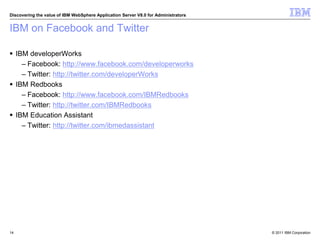 © 2011 IBM Corporation
Discovering the value of IBM WebSphere Application Server V8.0 for Administrators
IBM on Facebook and Twitter
 IBM developerWorks
– Facebook: http://www.facebook.com/developerworks
– Twitter: http://twitter.com/developerWorks
 IBM Redbooks
– Facebook: http://www.facebook.com/IBMRedbooks
– Twitter: http://twitter.com/IBMRedbooks
 IBM Education Assistant
– Twitter: http://twitter.com/ibmedassistant
14
 