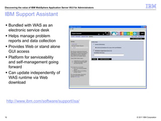 © 2011 IBM Corporation
Discovering the value of IBM WebSphere Application Server V8.0 for Administrators
IBM Support Assistant
16
 Bundled with WAS as an
electronic service desk
 Helps manage problem
reports and data collection
 Provides Web or stand alone
GUI access
 Platform for serviceability
and self-management going
forward
 Can update independently of
WAS runtime via Web
download
http://www.ibm.com/software/support/isa/
 