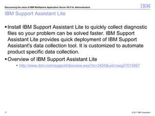 © 2011 IBM Corporation
Discovering the value of IBM WebSphere Application Server V8.0 for Administrators
IBM Support Assistant Lite
Install IBM Support Assistant Lite to quickly collect diagnostic
files so your problem can be solved faster. IBM Support
Assistant Lite provides quick deployment of IBM Support
Assistant's data collection tool. It is customized to automate
product specific data collection.
Overview of IBM Support Assistant Lite
• http://www.ibm.com/support/docview.wss?rs=3455&uid=swg27015867
17
 