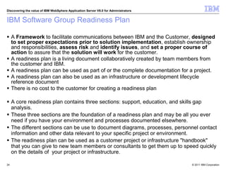 © 2011 IBM Corporation
Discovering the value of IBM WebSphere Application Server V8.0 for Administrators
IBM Software Group Readiness Plan
 A Framework to facilitate communications between IBM and the Customer, designed
to set proper expectations prior to solution implementation, establish ownership
and responsibilities, assess risk and identify issues, and set a proper course of
action to assure that the solution will work for the customer.
 A readiness plan is a living document collaboratively created by team members from
the customer and IBM.
 A readiness plan can be used as part of or the complete documentation for a project.
 A readiness plan can also be used as an infrastructure or development lifecycle
reference document
 There is no cost to the customer for creating a readiness plan
 A core readiness plan contains three sections: support, education, and skills gap
analysis.
 These three sections are the foundation of a readiness plan and may be all you ever
need if you have your environment and processes documented elsewhere.
 The different sections can be use to document diagrams, processes, personnel contact
information and other data relevant to your specific project or environment.
 The readiness plan can be used as a customer project or infrastructure "handbook"
that you can give to new team members or consultants to get them up to speed quickly
on the details of your project or infrastructure.
24
 