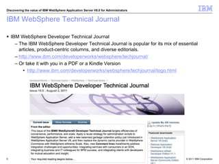 © 2011 IBM Corporation
Discovering the value of IBM WebSphere Application Server V8.0 for Administrators
IBM WebSphere Technical Journal
 IBM WebSphere Developer Technical Journal
– The IBM WebSphere Developer Technical Journal is popular for its mix of essential
articles, product-centric columns, and diverse editorials.
– http://www.ibm.com/developerworks/websphere/techjournal/
– Or take it with you in a PDF or a Kindle Version
• http://www.ibm.com/developerworks/websphere/techjournal/togo.html
5
 