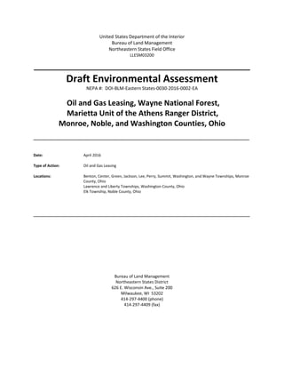 United States Department of the Interior
Bureau of Land Management
Northeastern States Field Office
LLESM03200
_______________________________________
Draft Environmental Assessment
NEPA #: DOI-BLM-Eastern States-0030-2016-0002-EA
Oil and Gas Leasing, Wayne National Forest,
Marietta Unit of the Athens Ranger District,
Monroe, Noble, and Washington Counties, Ohio
_____________________________________________________________________________________
Date: April 2016
Type of Action: Oil and Gas Leasing
Locations: Benton, Center, Green, Jackson, Lee, Perry, Summit, Washington, and Wayne Townships, Monroe
County, Ohio
Lawrence and Liberty Townships, Washington County, Ohio
Elk Township, Noble County, Ohio
________________________________________________________________________________________________________
Bureau of Land Management
Northeastern States District
626 E. Wisconsin Ave., Suite 200
Milwaukee, WI 53202
414-297-4400 (phone)
414-297-4409 (fax)
 