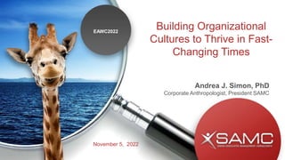 Building Organizational
Cultures to Thrive in Fast-
Changing Times
Andrea J. Simon, PhD
Corporate Anthropologist, President SAMC
EAWC2022
November 5, 2022
 