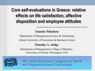 Core self-evaluations in Greece: relative effects on life satisfaction, affective disposition and employee attitudes Ioannis Nikolaou Department of Management Science & Technology Athens University of Economics & Business, Greece Timothy A. Judge  Department of Management,  College of Business  University of Florida,  Warrington,  USA 