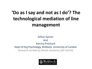‘Do as I say and not as I do’? The technological mediation of line management  Gillian Symon And  Katrina Pritchard Dept of Org Psychology, Birkbeck, University of London Research funded by British Academy [SG-54143] 