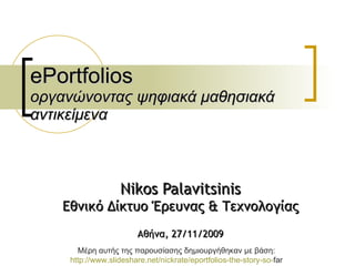 ePortfolios οργανώνοντας ψηφιακά μαθησιακά αντικείμενα Nikos Palavitsinis Εθνικό Δίκτυο Έρευνας & Τεχνολογίας Αθήνα , 27/11/2009 Μέρη αυτής της παρουσίασης δημιουργήθηκαν με βάση :  http: // www.slideshare.net / nickrate / eportfolios - the - story - so - far   