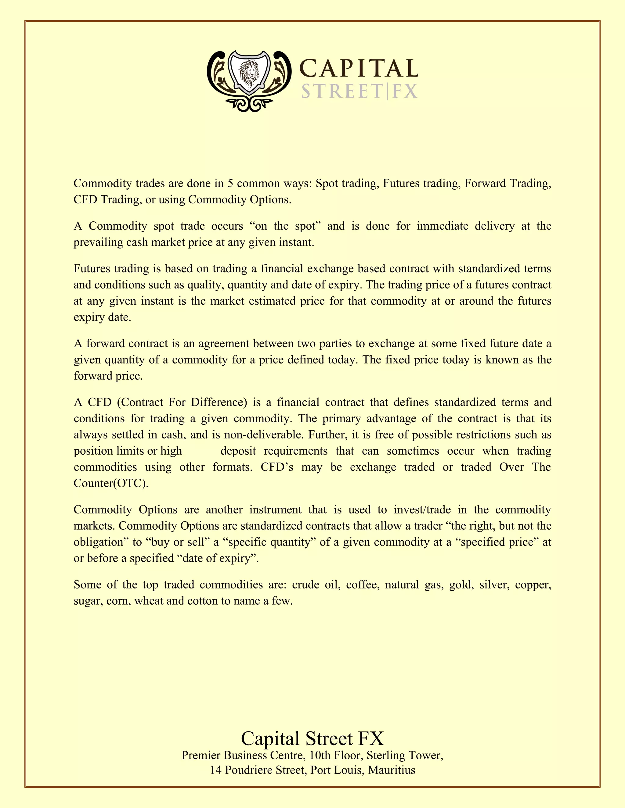 Commodity trades are done in 5 common ways: Spot trading, Futures trading, Forward Trading,
CFD Trading, or using Commodity Options.
A Commodity spot trade occurs “on the spot” and is done for immediate delivery at the
prevailing cash market price at any given instant.
Futures trading is based on trading a financial exchange based contract with standardized terms
and conditions such as quality, quantity and date of expiry. The trading price of a futures contract
at any given instant is the market estimated price for that commodity at or around the futures
expiry date.
A forward contract is an agreement between two parties to exchange at some fixed future date a
given quantity of a commodity for a price defined today. The fixed price today is known as the
forward price.
A CFD (Contract For Difference) is a financial contract that defines standardized terms and
conditions for trading a given commodity. The primary advantage of the contract is that its
always settled in cash, and is non-deliverable. Further, it is free of possible restrictions such as
position limits or high deposit requirements that can sometimes occur when trading
commodities using other formats. CFD’s may be exchange traded or traded Over The
Counter(OTC).
Commodity Options are another instrument that is used to invest/trade in the commodity
markets. Commodity Options are standardized contracts that allow a trader “the right, but not the
obligation” to “buy or sell” a “specific quantity” of a given commodity at a “specified price” at
or before a specified “date of expiry”.
Some of the top traded commodities are: crude oil, coffee, natural gas, gold, silver, copper,
sugar, corn, wheat and cotton to name a few.
Capital Street FX
Premier Business Centre, 10th Floor, Sterling Tower,
14 Poudriere Street, Port Louis, Mauritius
 