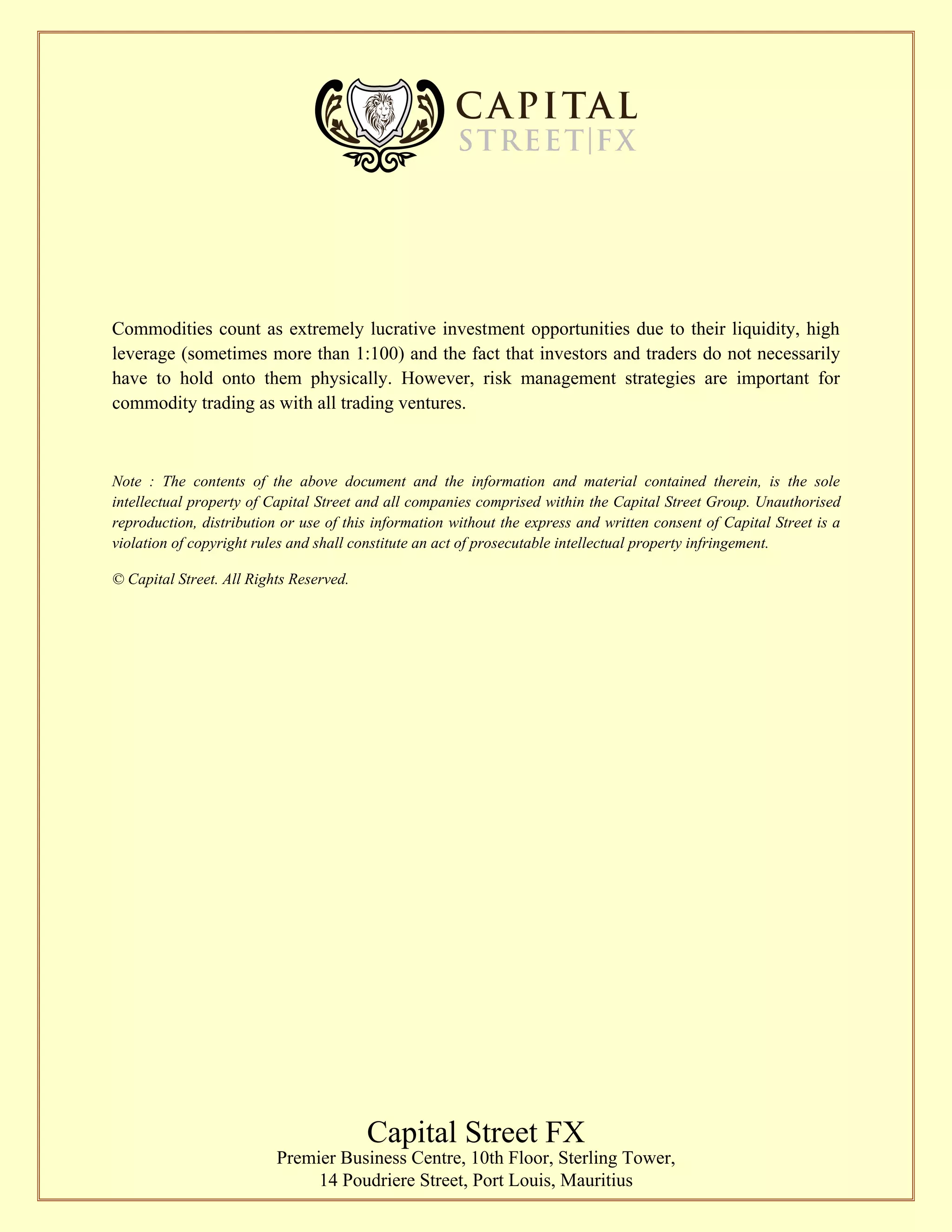 Commodities count as extremely lucrative investment opportunities due to their liquidity, high
leverage (sometimes more than 1:100) and the fact that investors and traders do not necessarily
have to hold onto them physically. However, risk management strategies are important for
commodity trading as with all trading ventures.
Note : The contents of the above document and the information and material contained therein, is the sole
intellectual property of Capital Street and all companies comprised within the Capital Street Group. Unauthorised
reproduction, distribution or use of this information without the express and written consent of Capital Street is a
violation of copyright rules and shall constitute an act of prosecutable intellectual property infringement.
© Capital Street. All Rights Reserved.
Capital Street FX
Premier Business Centre, 10th Floor, Sterling Tower,
14 Poudriere Street, Port Louis, Mauritius
 
