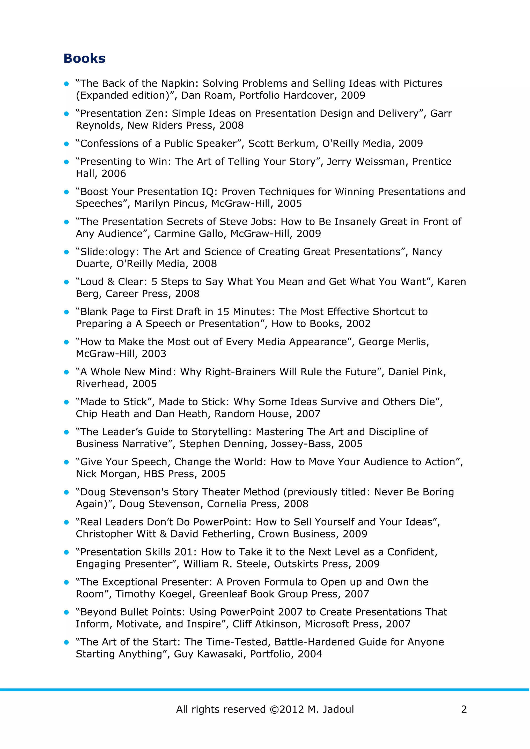 Books
● “The Back of the Napkin: Solving Problems and Selling Ideas with Pictures
  (Expanded edition)”, Dan Roam, Portfolio Hardcover, 2009
● “Presentation Zen: Simple Ideas on Presentation Design and Delivery”, Garr
  Reynolds, New Riders Press, 2008
● “Confessions of a Public Speaker”, Scott Berkum, O'Reilly Media, 2009
● “Presenting to Win: The Art of Telling Your Story”, Jerry Weissman, Prentice
  Hall, 2006
● “Boost Your Presentation IQ: Proven Techniques for Winning Presentations and
  Speeches”, Marilyn Pincus, McGraw-Hill, 2005
● “The Presentation Secrets of Steve Jobs: How to Be Insanely Great in Front of
  Any Audience”, Carmine Gallo, McGraw-Hill, 2009
● “Slide:ology: The Art and Science of Creating Great Presentations”, Nancy
  Duarte, O'Reilly Media, 2008
● “Loud & Clear: 5 Steps to Say What You Mean and Get What You Want”, Karen
  Berg, Career Press, 2008
● “Blank Page to First Draft in 15 Minutes: The Most Effective Shortcut to
  Preparing a A Speech or Presentation”, How to Books, 2002
● “How to Make the Most out of Every Media Appearance”, George Merlis,
  McGraw-Hill, 2003
● “A Whole New Mind: Why Right-Brainers Will Rule the Future”, Daniel Pink,
  Riverhead, 2005
● “Made to Stick”, Made to Stick: Why Some Ideas Survive and Others Die”,
  Chip Heath and Dan Heath, Random House, 2007
● “The Leader’s Guide to Storytelling: Mastering The Art and Discipline of
  Business Narrative”, Stephen Denning, Jossey-Bass, 2005
● “Give Your Speech, Change the World: How to Move Your Audience to Action”,
  Nick Morgan, HBS Press, 2005
● “Doug Stevenson's Story Theater Method (previously titled: Never Be Boring
  Again)”, Doug Stevenson, Cornelia Press, 2008
● “Real Leaders Don’t Do PowerPoint: How to Sell Yourself and Your Ideas”,
  Christopher Witt & David Fetherling, Crown Business, 2009
● “Presentation Skills 201: How to Take it to the Next Level as a Confident,
  Engaging Presenter”, William R. Steele, Outskirts Press, 2009
● “The Exceptional Presenter: A Proven Formula to Open up and Own the
  Room”, Timothy Koegel, Greenleaf Book Group Press, 2007
● “Beyond Bullet Points: Using PowerPoint 2007 to Create Presentations That
  Inform, Motivate, and Inspire”, Cliff Atkinson, Microsoft Press, 2007
● “The Art of the Start: The Time-Tested, Battle-Hardened Guide for Anyone
  Starting Anything”, Guy Kawasaki, Portfolio, 2004




                      All rights reserved ©2012 M. Jadoul                        2
 