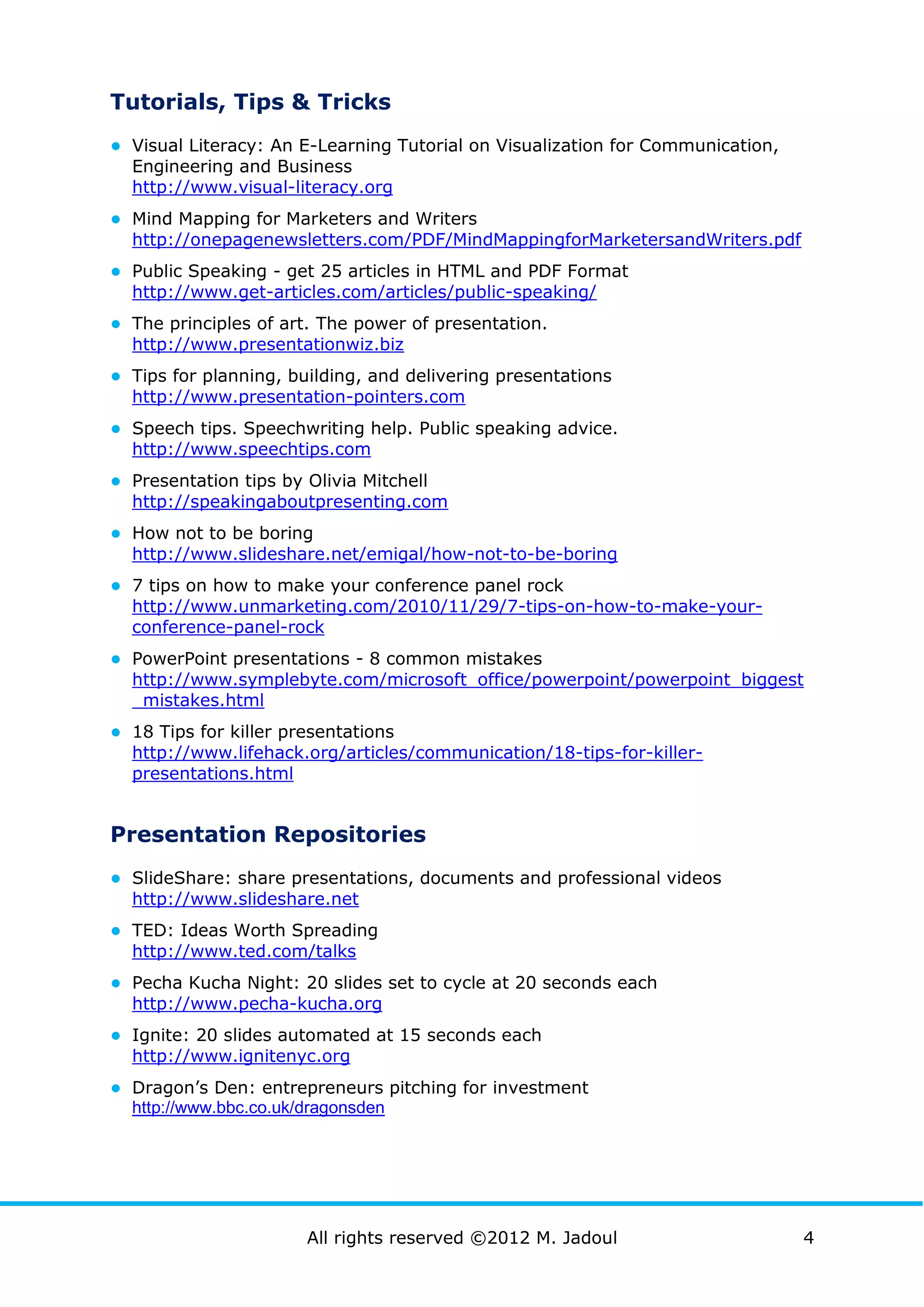 Tutorials, Tips & Tricks
● Visual Literacy: An E-Learning Tutorial on Visualization for Communication,
  Engineering and Business
  http://www.visual-literacy.org
● Mind Mapping for Marketers and Writers
  http://onepagenewsletters.com/PDF/MindMappingforMarketersandWriters.pdf
● Public Speaking - get 25 articles in HTML and PDF Format
  http://www.get-articles.com/articles/public-speaking/
● The principles of art. The power of presentation.
  http://www.presentationwiz.biz
● Tips for planning, building, and delivering presentations
  http://www.presentation-pointers.com
● Speech tips. Speechwriting help. Public speaking advice.
  http://www.speechtips.com
● Presentation tips by Olivia Mitchell
  http://speakingaboutpresenting.com
● How not to be boring
  http://www.slideshare.net/emigal/how-not-to-be-boring
● 7 tips on how to make your conference panel rock
  http://www.unmarketing.com/2010/11/29/7-tips-on-how-to-make-your-
  conference-panel-rock
● PowerPoint presentations - 8 common mistakes
  http://www.symplebyte.com/microsoft_office/powerpoint/powerpoint_biggest
  _mistakes.html
● 18 Tips for killer presentations
  http://www.lifehack.org/articles/communication/18-tips-for-killer-
  presentations.html


Presentation Repositories
● SlideShare: share presentations, documents and professional videos
  http://www.slideshare.net
● TED: Ideas Worth Spreading
  http://www.ted.com/talks
● Pecha Kucha Night: 20 slides set to cycle at 20 seconds each
  http://www.pecha-kucha.org
● Ignite: 20 slides automated at 15 seconds each
  http://www.ignitenyc.org
● Dragon’s Den: entrepreneurs pitching for investment
  http://www.bbc.co.uk/dragonsden




                       All rights reserved ©2012 M. Jadoul                      4
 