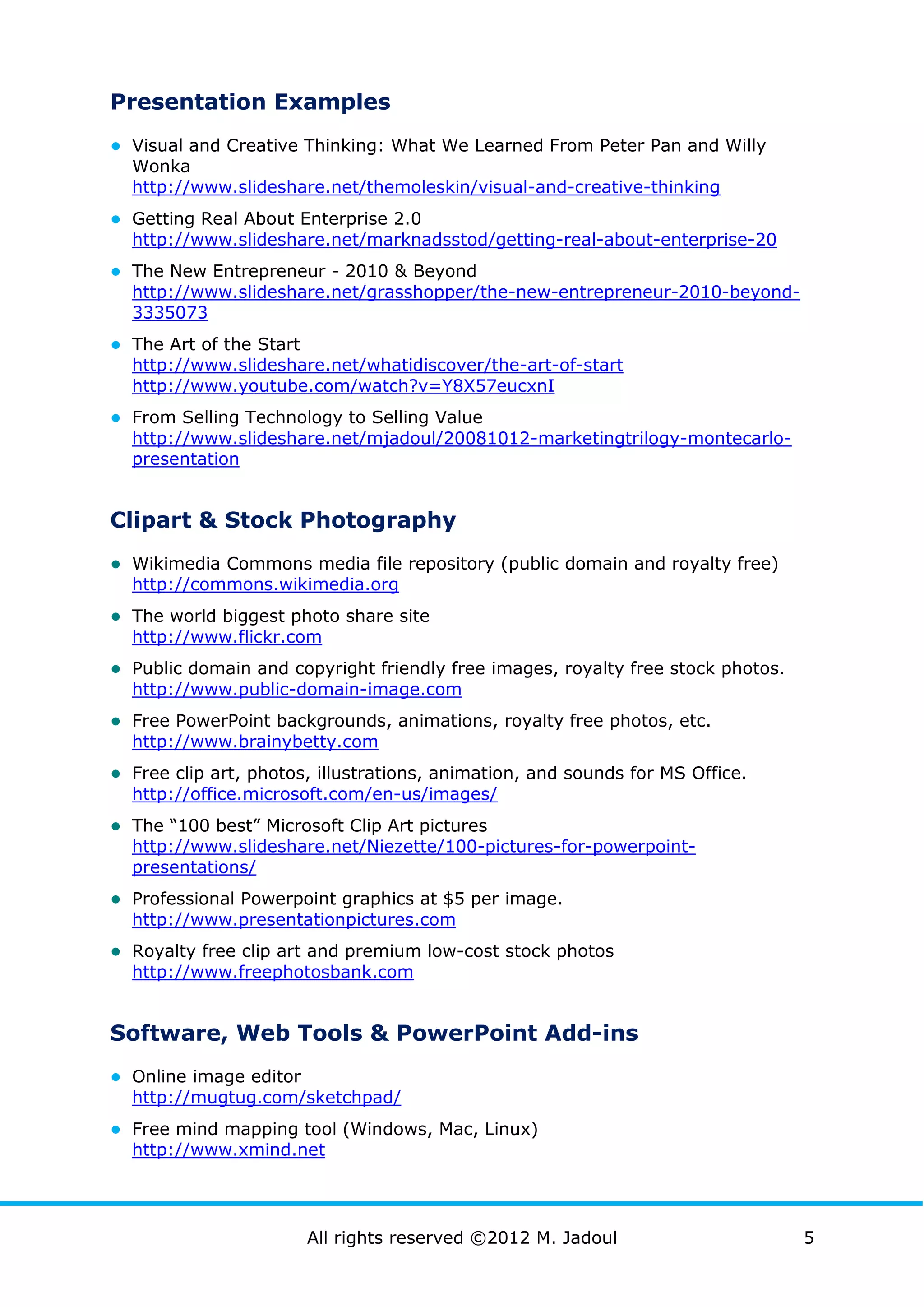 Presentation Examples
● Visual and Creative Thinking: What We Learned From Peter Pan and Willy
  Wonka
  http://www.slideshare.net/themoleskin/visual-and-creative-thinking
● Getting Real About Enterprise 2.0
  http://www.slideshare.net/marknadsstod/getting-real-about-enterprise-20
● The New Entrepreneur - 2010 & Beyond
  http://www.slideshare.net/grasshopper/the-new-entrepreneur-2010-beyond-
  3335073
● The Art of the Start
  http://www.slideshare.net/whatidiscover/the-art-of-start
  http://www.youtube.com/watch?v=Y8X57eucxnI
● From Selling Technology to Selling Value
  http://www.slideshare.net/mjadoul/20081012-marketingtrilogy-montecarlo-
  presentation


Clipart & Stock Photography
● Wikimedia Commons media file repository (public domain and royalty free)
  http://commons.wikimedia.org
● The world biggest photo share site
  http://www.flickr.com
● Public domain and copyright friendly free images, royalty free stock photos.
  http://www.public-domain-image.com
● Free PowerPoint backgrounds, animations, royalty free photos, etc.
  http://www.brainybetty.com
● Free clip art, photos, illustrations, animation, and sounds for MS Office.
  http://office.microsoft.com/en-us/images/
● The “100 best” Microsoft Clip Art pictures
  http://www.slideshare.net/Niezette/100-pictures-for-powerpoint-
  presentations/
● Professional Powerpoint graphics at $5 per image.
  http://www.presentationpictures.com
● Royalty free clip art and premium low-cost stock photos
  http://www.freephotosbank.com


Software, Web Tools & PowerPoint Add-ins
● Online image editor
  http://mugtug.com/sketchpad/
● Free mind mapping tool (Windows, Mac, Linux)
  http://www.xmind.net




                         All rights reserved ©2012 M. Jadoul                     5
 
