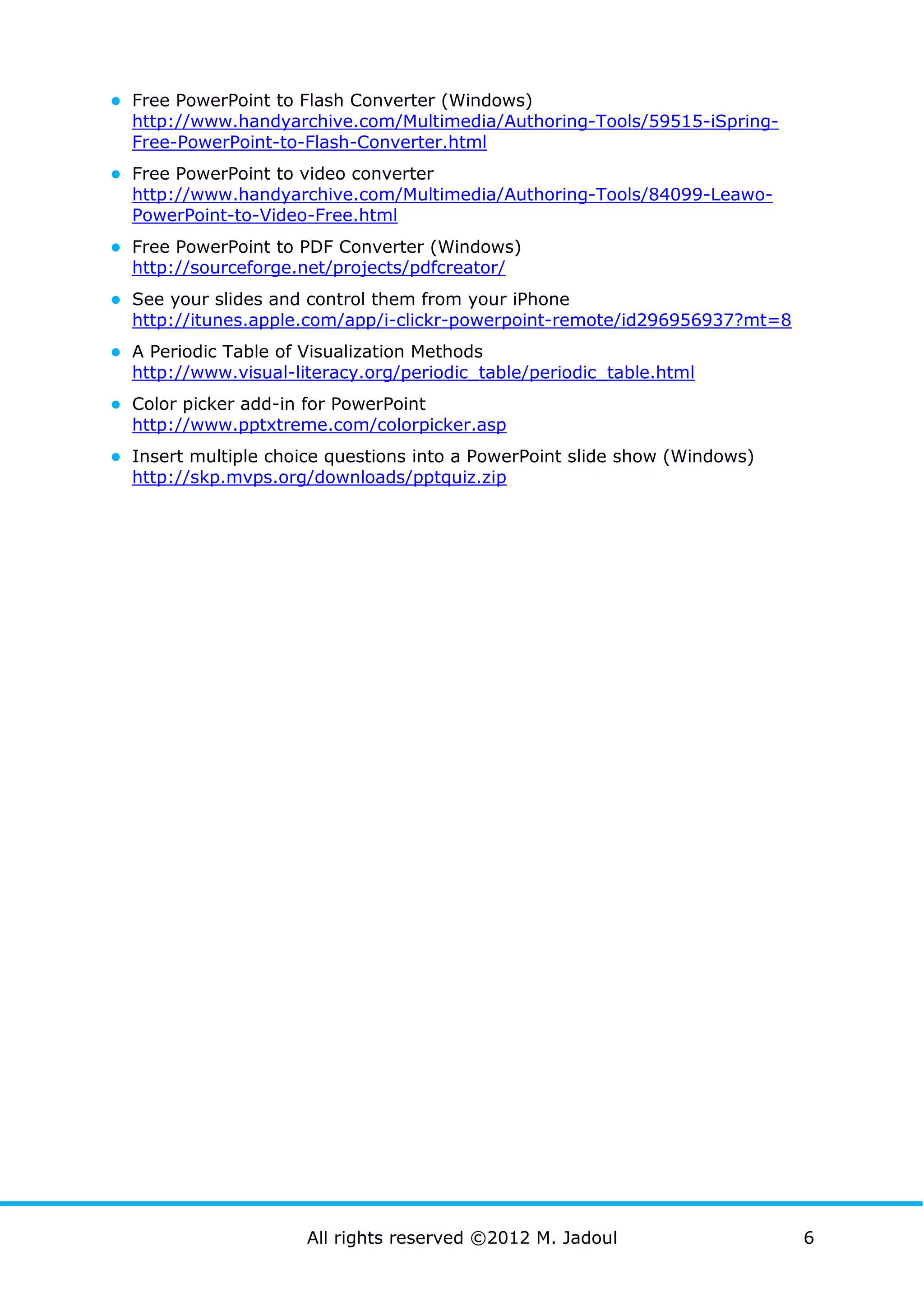 ● Free PowerPoint to Flash Converter (Windows)
  http://www.handyarchive.com/Multimedia/Authoring-Tools/59515-iSpring-
  Free-PowerPoint-to-Flash-Converter.html
● Free PowerPoint to video converter
  http://www.handyarchive.com/Multimedia/Authoring-Tools/84099-Leawo-
  PowerPoint-to-Video-Free.html
● Free PowerPoint to PDF Converter (Windows)
  http://sourceforge.net/projects/pdfcreator/
● See your slides and control them from your iPhone
  http://itunes.apple.com/app/i-clickr-powerpoint-remote/id296956937?mt=8
● A Periodic Table of Visualization Methods
  http://www.visual-literacy.org/periodic_table/periodic_table.html
● Color picker add-in for PowerPoint
  http://www.pptxtreme.com/colorpicker.asp
● Insert multiple choice questions into a PowerPoint slide show (Windows)
  http://skp.mvps.org/downloads/pptquiz.zip




                      All rights reserved ©2012 M. Jadoul                   6
 