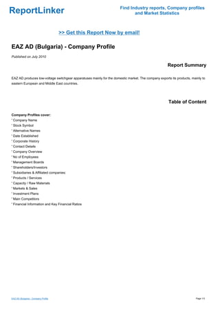 Find Industry reports, Company profiles
ReportLinker                                                                 and Market Statistics



                                      >> Get this Report Now by email!

EAZ AD (Bulgaria) - Company Profile
Published on July 2010

                                                                                                     Report Summary

EAZ AD produces low-voltage switchgear apparatuses mainly for the domestic market. The company exports its products, mainly to
eastern European and Middle East countries.




                                                                                                      Table of Content

Company Profiles cover:
' Company Name
' Stock Symbol
' Alternative Names
' Date Established
' Corporate History
' Contact Details
' Company Overview
' No of Employees
' Management Boards
' Shareholders/Investors
' Subsidiaries & Affiliated companies:
' Products / Services
' Capacity / Raw Materials
' Markets & Sales
' Investment Plans
' Main Competitors
' Financial Information and Key Financial Ratios




EAZ AD (Bulgaria) - Company Profile                                                                                     Page 1/3
 