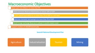 Attain year end inflation no more than 9%
Attain domestic Revenue Mobilisation of atleast 18% of GDP
Limit overall fiscal deficit to no more than 7% of GDP on cash basis
Maintain domestic borrowing to no more than 2% of GDP
Build Foreign exchange Reserves to atleast 3 months import cover
Support creation of 100,000 decent jobs
Agriculture Industrialisation Tourism Mining
Macroeconomic Objectives
Seventh National Development Plan
 