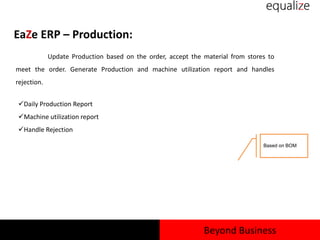 EaZe ERP – Production:
Update Production based on the order, accept the material from stores to
meet the order. Generate Production and machine utilization report and handles
rejection.
Daily Production Report
Machine utilization report
Handle Rejection
Based on BOM
Beyond Business
 
