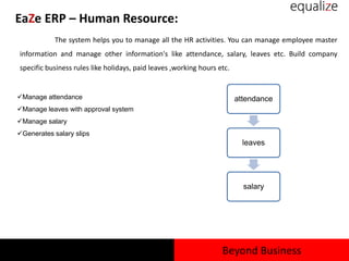 EaZe ERP – Human Resource:
The system helps you to manage all the HR activities. You can manage employee master
information and manage other information's like attendance, salary, leaves etc. Build company
specific business rules like holidays, paid leaves ,working hours etc.
Manage attendance
Manage leaves with approval system
Manage salary
Generates salary slips
attendance
leaves
salary
Beyond Business
 