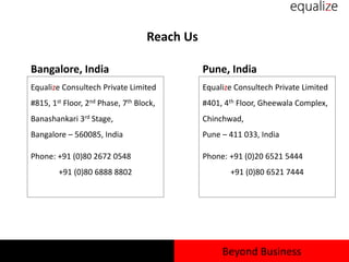Reach Us
Equalize Consultech Private Limited
#815, 1st Floor, 2nd Phase, 7th Block,
Banashankari 3rd Stage,
Bangalore – 560085, India
Phone: +91 (0)80 2672 0548
+91 (0)80 6888 8802
Bangalore, India Pune, India
Equalize Consultech Private Limited
#401, 4th Floor, Gheewala Complex,
Chinchwad,
Pune – 411 033, India
Phone: +91 (0)20 6521 5444
+91 (0)80 6521 7444
Beyond Business
 