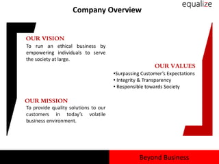 Company Overview
OUR VISION
To run an ethical business by
empowering individuals to serve
the society at large.
OUR VALUES
•Surpassing Customer’s Expectations
• Integrity & Transparency
• Responsible towards Society
OUR MISSION
To provide quality solutions to our
customers in today’s volatile
business environment.
Beyond Business
 