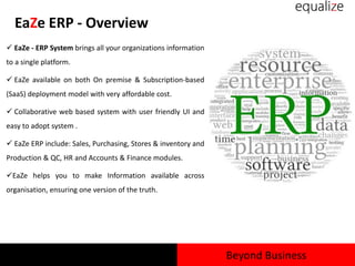 EaZe ERP - Overview
 EaZe - ERP System brings all your organizations information
to a single platform.
 EaZe available on both On premise & Subscription-based
(SaaS) deployment model with very affordable cost.
 Collaborative web based system with user friendly UI and
easy to adopt system .
 EaZe ERP include: Sales, Purchasing, Stores & inventory and
Production & QC, HR and Accounts & Finance modules.
EaZe helps you to make Information available across
organisation, ensuring one version of the truth.
Beyond Business
 