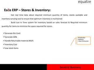 EaZe ERP – Stores & Inventory:
Get real time data about required minimum quantity of items, stocks available and
inventory carrying cost to ensure that optimum inventory is maintained.
Build Just In Time system for inventory based on sales forecast & Required minimum
quantity for items to minimize the space required for stores.
Generate Bin Card
Generate GRN
Handle Returnable material (RGP)
Inventory Cost
Low stock Items
•Production
•Delivery
• Sub Contractor
Beyond Business
 