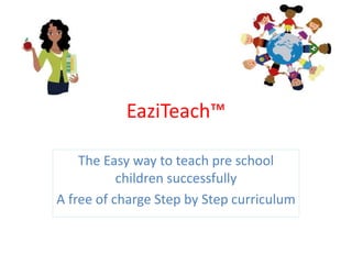 EaziTeach™
The Easy way to teach pre school
children successfully
A free of charge Step by Step curriculum
 