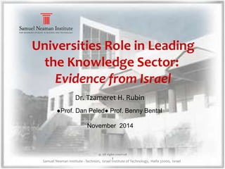 Universities Role in Leading 
the Knowledge Sector: 
Evidence from Israel 
Dr. Tzameret H. Rubin 
●Prof. Dan Peled● Prof. Benny Bental 
November 2014 
@ All rights reserved 
1 
Samuel Neaman Institute - Technion, Israel Institute of Technology, Haifa 32000, Israel 
 