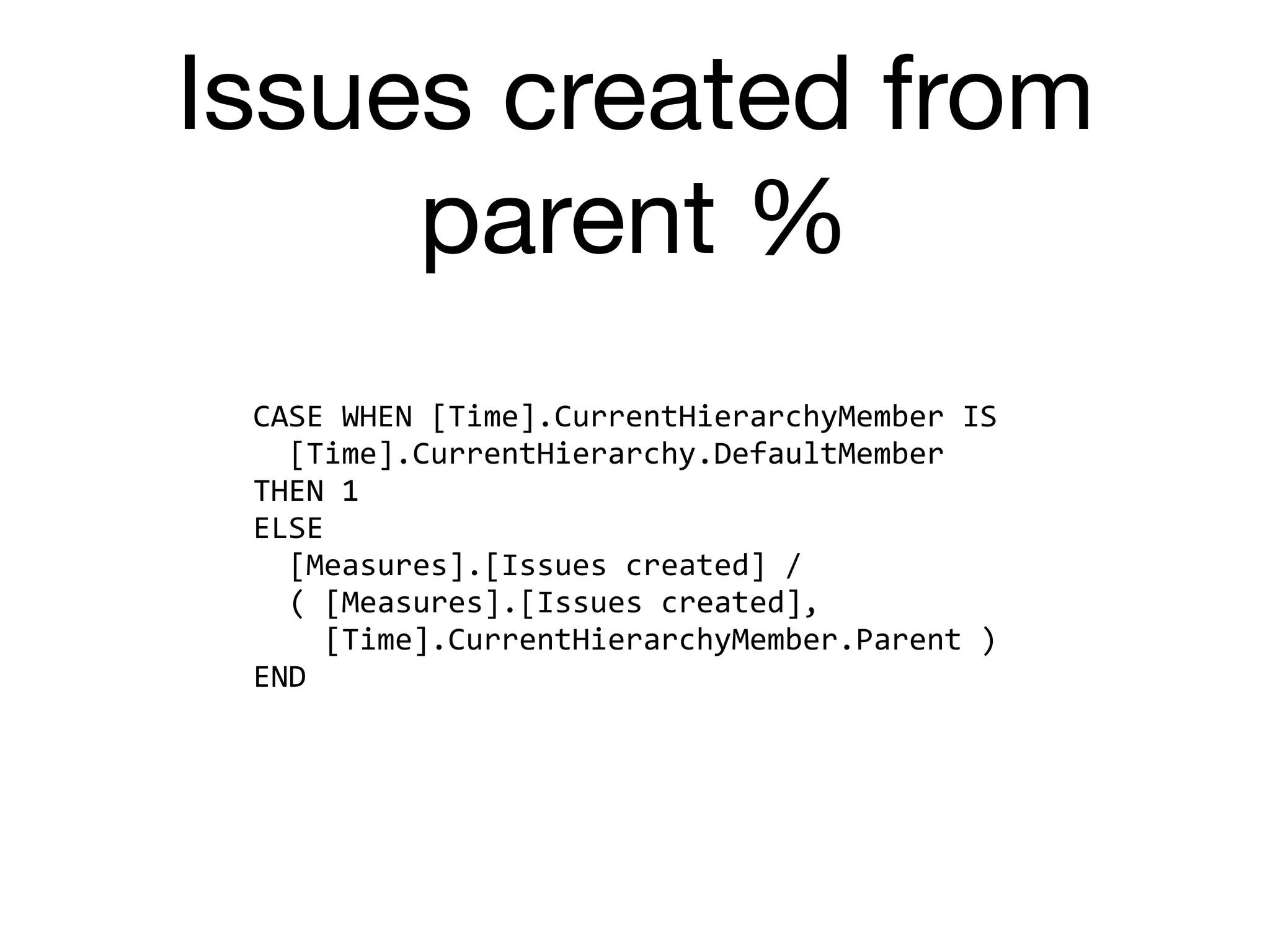 Issues created from
parent %
CASE	WHEN	[Time].CurrentHierarchyMember	IS	
		[Time].CurrentHierarchy.DefaultMember	
THEN	1	
ELSE	
		[Measures].[Issues	created]	/	
		(	[Measures].[Issues	created],	
				[Time].CurrentHierarchyMember.Parent	)	
END
 