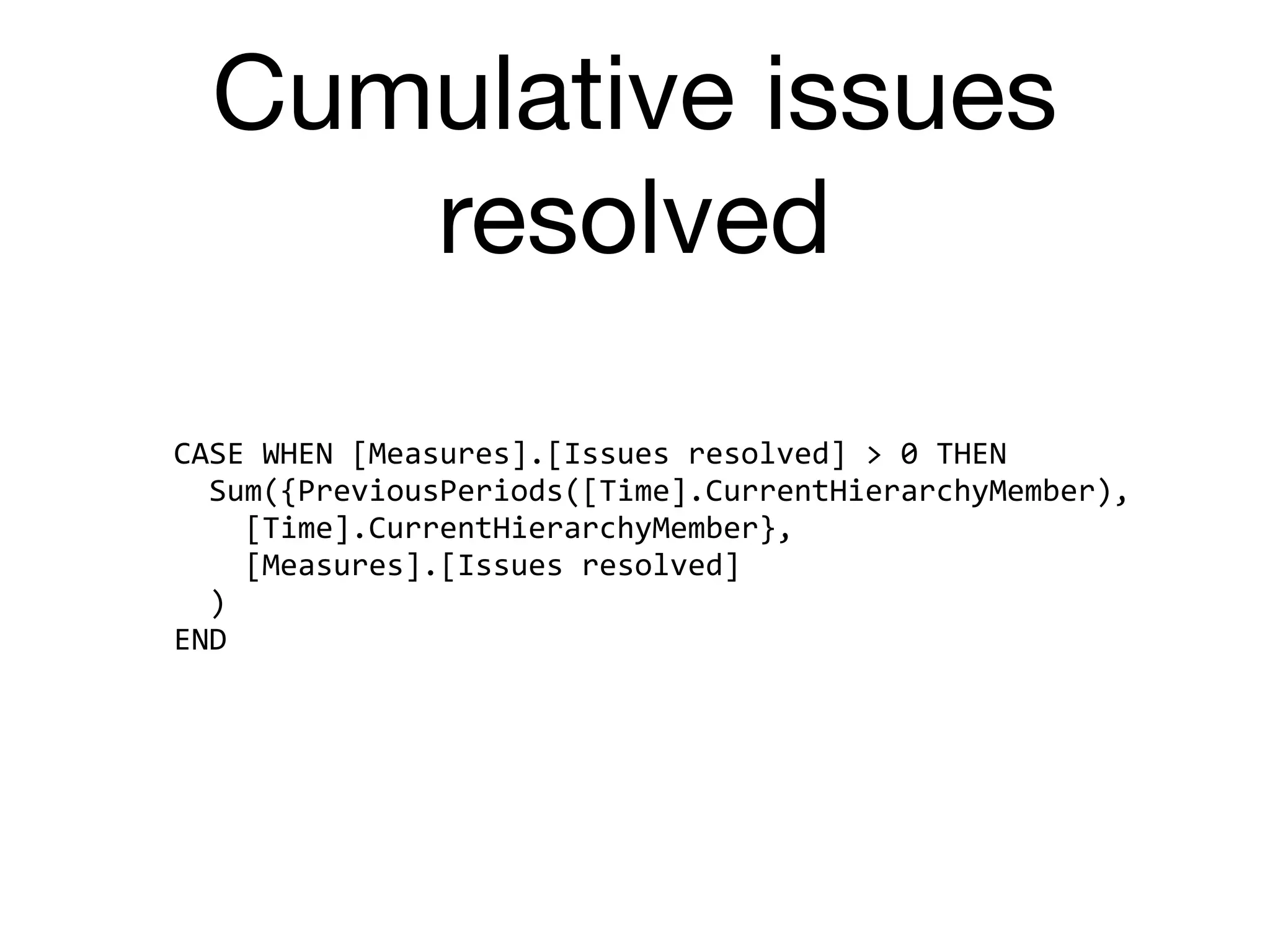 Cumulative issues
resolved
CASE	WHEN	[Measures].[Issues	resolved]	>	0	THEN	
		Sum({PreviousPeriods([Time].CurrentHierarchyMember),	
				[Time].CurrentHierarchyMember},	
				[Measures].[Issues	resolved]	
		)	
END
 