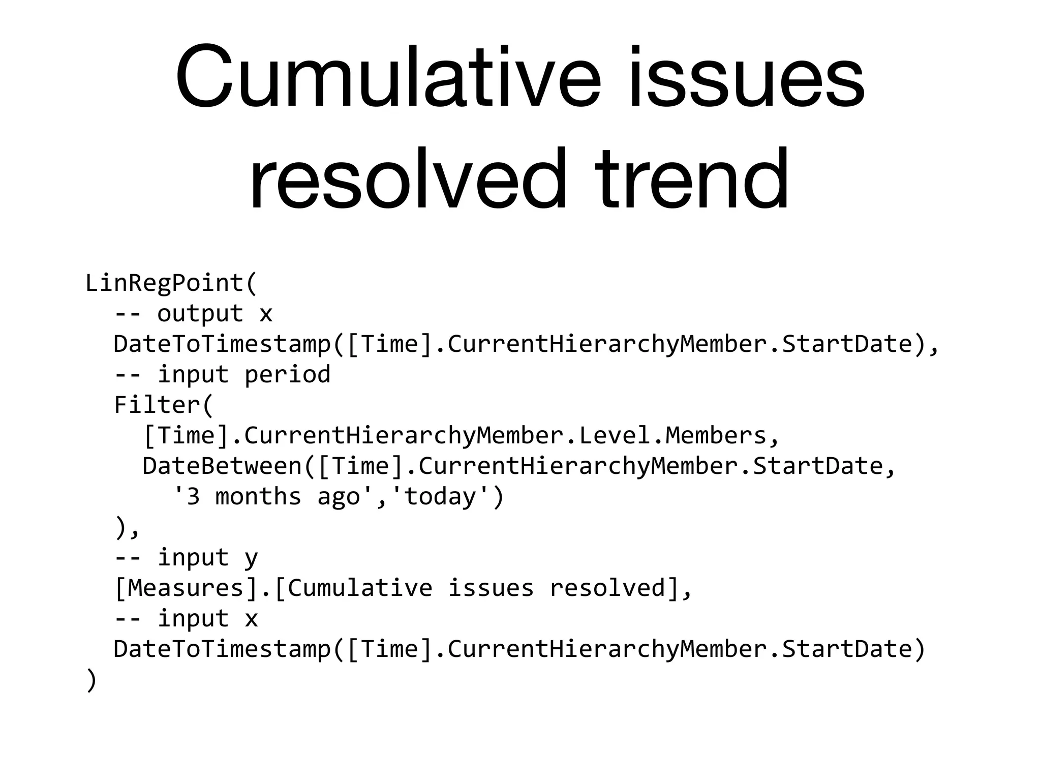 Cumulative issues
resolved trend
LinRegPoint(	
		--	output	x	
		DateToTimestamp([Time].CurrentHierarchyMember.StartDate),	
		--	input	period	
		Filter(	
				[Time].CurrentHierarchyMember.Level.Members,	
				DateBetween([Time].CurrentHierarchyMember.StartDate,	
						'3	months	ago','today')	
		),	
		--	input	y	
		[Measures].[Cumulative	issues	resolved],	
		--	input	x	
		DateToTimestamp([Time].CurrentHierarchyMember.StartDate)	
)
 