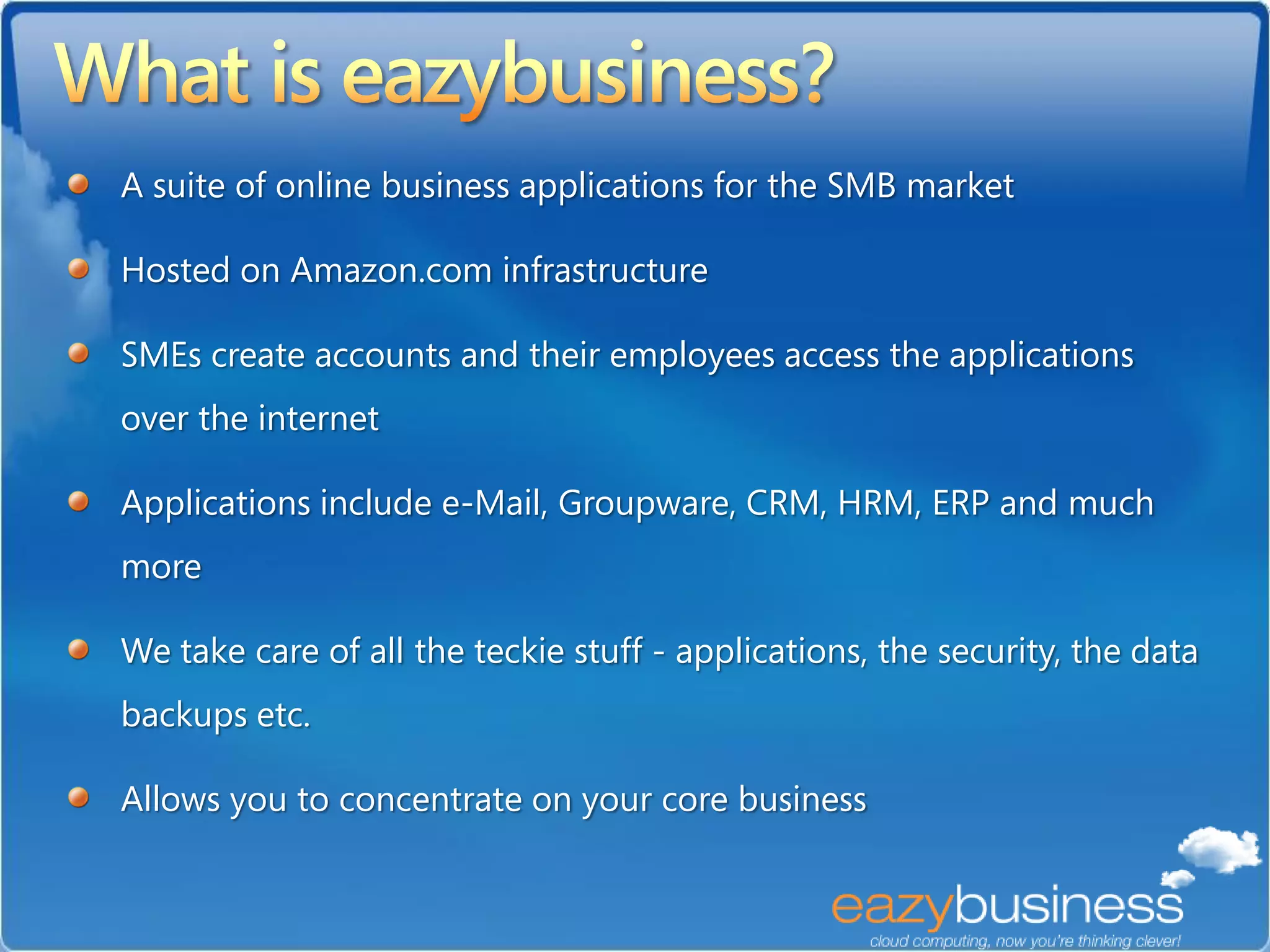 A suite of online business applications for the SMB market

Hosted on Amazon.com infrastructure

SMEs create accounts and their employees access the applications
over the internet

Applications include e-Mail, Groupware, CRM, HRM, ERP and much
more

We take care of all the teckie stuff - applications, the security, the data
backups etc.

Allows you to concentrate on your core business
 