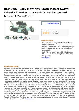 REVIEWS - Eazy Mow New Lawn Mower Swivel
Wheel Kit Makes Any Push Or Self-Propelled
Mower A Zero-Turn
ViewUserReviews
Average Customer Rating
4.0 out of 5
Product Feature
Universal Design Compatible With Most Mowerq
Brands And Models
Custom Swivel Housing With Dual Bearing Designq
Newly Patented Easy To Operate Sliding Heightq
Adjustment
Solid Polymer Wheels With Delrin Axle Bearingsq
Wheel Lock-Outs For Mowing Across Hillsides Orq
Steep Terrain
Read moreq
Product Description
If you like the factory swivel wheel mowers, but not their cost, then you'll really like our Eazy Mow swivel wheel
accessory. It is the only product that allows anyone quickly and inexpensively to upgrade their push or
self-propelled mower from a standard wheel mower to their very own zero-turn, swivel wheel mower. Better yet,
you'll save hundreds of dollars compared to any factory mower with swivel wheels. Mowing the lawn is basically
a dreaded chore, but with Eazy Mow you can zip around trees, flower beds or any obstacle with little or no
effort. Eazy Mow eliminates strain, struggle and over exertion because there's never any need to lift your
mower to make a turn or to reverse your mowing. Even the tightest turns around cut outs and landscaping are
made quickly and easily. Our customers say they can't imagine anyone not needing this product if they own a
walk-behind mower. Being universal, our swivel wheel system replaces one pair of standard wheels and height
adjusters on walk-behind push and self-propelled mowers. In all cases you will be replacing the non-drive
wheels. All hardware is included for installation. In most cases our product installs using your factory mounting
holes and in a few cases depending on your mower model you may want to enlarge or add a bolt hole when
installing. It's very simple and only takes a few minutes. Easy to read instructions and illustrations are provided.
Simply put, Eazy Mow saves you time, money, greatly reduces your workload and is compatible with most
mower brands and models from 1981 to date. Some of those are: Craftsman, AYP, Toro, Honda, Ariens, Huskee,
Murray, Yard Man, Yard Machine, White, Troy-Bilt, Bolens, Husqvarna, John Deere, Stanley, Poulan, Southland,
Power Pro, Weedeater, K-Pro, Brute and many others. Some metal fabrication is required for Honda HRX models
and Toro Super Recycler models. Read more
 