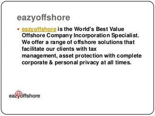 eazyoffshore
 eazyoffshore is the World's Best Value

Offshore Company Incorporation Specialist.
We offer a range of offshore solutions that
facilitate our clients with tax
management, asset protection with complete
corporate & personal privacy at all times.

 
