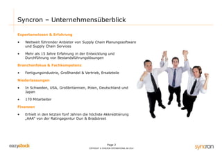 Page 2
COPYRIGHT © SYNCRON INTERNATIONAL AB 2014
Syncron – Unternehmensüberblick
Expertenwissen & Erfahrung
• Weltweit führender Anbieter von Supply Chain Planungssoftware
und Supply Chain Services
• Mehr als 15 Jahre Erfahrung in der Entwicklung und
Durchführung von Bestandsführungslösungen
Branchenfokus & Fachkompetenz
• Fertigungsindustrie, Großhandel & Vertrieb, Ersatzteile
Niederlassungen
• In Schweden, USA, Großbritannien, Polen, Deutschland und
Japan
• 170 Mitarbeiter
Finanzen
• Erhielt in den letzten fünf Jahren die höchste Akkreditierung
„AAA“ von der Ratingagentur Dun & Bradstreet
 