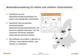 Page 3
COPYRIGHT © SYNCRON INTERNATIONAL AB 2014
Bestandsverwaltung für kleine und mittlere Unternehmen
• EazyStock ist eine
Bestandsverwaltungssoftware für
kleine und mittelgroße Lieferketten.
• EazyStock hat die gleichen
hochentwickelten
Bestandsverwaltungsfunktionen wie
Syncrons globale Lösungen, die von
mehreren führenden globalen
Unternehmen benutzt werden.
• Die Software ist einfach in Betrieb zu
nehmen, anwenderfreundlich, und
einfach zu verstehen.
 