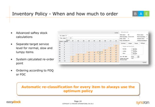 Inventory Policy - When and how much to order 
Page 14 
COPYRIGHT © SYNCRON INTERNATIONAL AB 2013 
• Advanced saftey stock 
calculations 
• Separate target service 
level for normal, slow and 
lumpy items 
• System calculated re-order 
point 
• Ordering according to FOQ 
or FOC 
Automatic re-classification for every item to always use the 
optimum policy 
B A E 
 