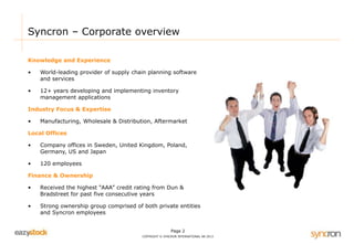 Syncron – Corporate overview 
Page 2 
COPYRIGHT © SYNCRON INTERNATIONAL AB 2013 
Knowledge and Experience 
• World-leading provider of supply chain planning software 
and services 
• 12+ years developing and implementing inventory 
management applications 
Industry Focus & Expertise 
• Manufacturing, Wholesale & Distribution, Aftermarket 
Local Offices 
• Company offices in Sweden, United Kingdom, Poland, 
Germany, US and Japan 
• 120 employees 
Finance & Ownership 
• Received the highest “AAA” credit rating from Dun & 
Bradstreet for past five consecutive years 
• Strong ownership group comprised of both private entities 
and Syncron employees 
 