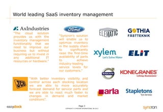 World leading SaaS inventory management 
“With better inventory visibility and 
control across each stocking location 
we are able to more accurately 
forecast demand for service parts and 
we are able to react much faster to 
changes in demand and market 
conditions”. 
Page 3 
COPYRIGHT © SYNCRON INTERNATIONAL AB 2013 
“The cloud solution 
provides us with the 
inventory management 
functionality that we 
need to improve our 
business but without 
requiring us to invest in 
any additional IT 
resources or hardware.” 
“Syncron’s solution 
will enable us to 
optimize inventory 
in the supply chain 
to significantly 
raise the first-time 
availability of parts 
to achieve 
industry-leading 
service levels for 
our customers.” 
 